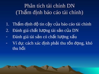 Phân tích tài chính DN
      (Thẩm định báo cáo tài chính)

1.   Thẩm định độ tin cậy của báo cáo tài chính
2.   Đánh giá chất lượng tài sản của DN
-    Đánh giá tài sản có chất lượng xấu
-    Ví dụ: cách xác định phải thu tồn đọng, khó
     thu hồi
 