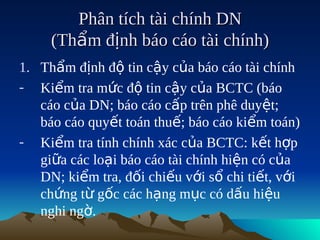 Phân tích tài chính DN
     (Thẩm định báo cáo tài chính)
1. Thẩm định độ tin cậy của báo cáo tài chính
- Kiểm tra mức độ tin cậy của BCTC (báo
   cáo của DN; báo cáo cấp trên phê duyệt;
   báo cáo quyết toán thuế; báo cáo kiểm toán)
- Kiểm tra tính chính xác của BCTC: kết hợp
   giữa các loại báo cáo tài chính hiện có của
   DN; kiểm tra, đối chiếu với sổ chi tiết, với
   chứng từ gốc các hạng mục có dấu hiệu
   nghi ngờ.
 