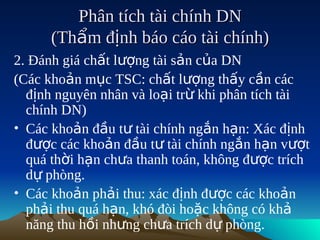 Phân tích tài chính DN
      (Thẩm định báo cáo tài chính)
2. Đánh giá chất lượng tài sản của DN
(Các khoản mục TSC: chất lượng thấy cần các
  định nguyên nhân và loại trừ khi phân tích tài
  chính DN)
• Các khoản đầu tư tài chính ngắn hạn: Xác định
  được các khoản đầu tư tài chính ngắn hạn vượt
  quá thời hạn chưa thanh toán, không được trích
  dự phòng.
• Các khoản phải thu: xác định được các khoản
  phải thu quá hạn, khó đòi hoặc không có khả
  năng thu hồi nhưng chưa trích dự phòng.
 