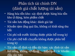 Phân tích tài chính DN
      (đánh giá chất lượng tài sản)
• Hàng hóa tồn kho: xác định được hàng hóa tồn
  kho ứ đọng, kém phẩm chất
• Tài sản lưu động khác: đánh giá lại
- Khoản tạm ứng quá lâu, không có khả năng thu
  hồi
- Chi phí trả trước không được phân bổ trong ký
- Chi phí chờ kết chuyển không được phân bổ
  trong kỳ
• Tài sản cố định và đầu dài hạn: xác định tài sản
  hư hỏng, không sử dụng … hiệu quả các khoản
  đầu dài hạn
 