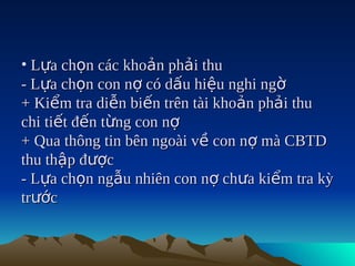 • Lựa chọn các khoản phải thu
- Lựa chọn con nợ có dấu hiệu nghi ngờ
+ Kiểm tra diễn biến trên tài khoản phải thu
chi tiết đến từng con nợ
+ Qua thông tin bên ngoài về con nợ mà CBTD
thu thập được
- Lựa chọn ngẫu nhiên con nợ chưa kiểm tra kỳ
trước
 