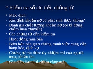 * Kiểm tra sổ chi tiết, chứng từ
• Mục đích:
- Xác định khoản nợ có phát sinh thực không?
- Đánh giá chất lượng khoản nợ (có bị đọng,
  chậm luân chuyển)
• Các chứng từ cần kiểm tra
- Hoạt động mua bán
- Biên bản bàn giao chứng minh việc cung cấp
  hàng hóa, dịch vụ
- Chứng từ thu tiền: ủy nhiệm chi của người
  mua, phiếu thu
- Các biên bản đối chiếu công nợ
 