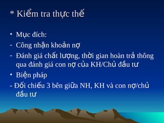 * Kiểm tra thực thế

• Mục đích:
- Công nhận khoản nợ
- Đánh giá chất lượng, thời gian hoàn trả thông
  qua đánh giá con nợ của KH/Chủ đầu tư
• Biện pháp
- Đối chiếu 3 bên giữa NH, KH và con nợ/chủ
  đầu tư
 