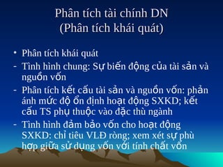 Phân tích tài chính DN
          (Phân tích khái quát)
• Phân tích khái quát
- Tình hình chung: Sự biến động của tài sản và
  nguồn vốn
- Phân tích kết cấu tài sản và nguồn vốn: phản
  ánh mức độ ổn định hoạt động SXKD; kết
  cấu TS phụ thuộc vào đặc thù ngành
- Tình hình đảm bảo vốn cho hoạt động
  SXKD: chỉ tiêu VLĐ ròng; xem xét sự phù
  hợp giữa sử dụng vốn với tính chất vốn
 