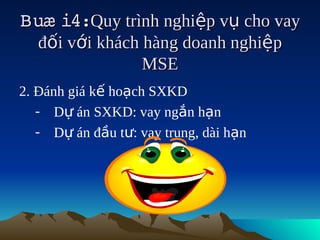 Buæ i4:Quy trình nghiệp vụ cho vay
       
   đối với khách hàng doanh nghiệp
                 MSE
2. Đánh giá kế hoạch SXKD
   - Dự án SXKD: vay ngắn hạn
   - Dự án đầu tư: vay trung, dài hạn
 
