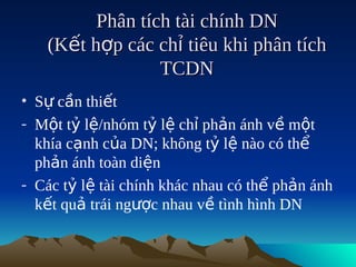 Phân tích tài chính DN
   (Kết hợp các chỉ tiêu khi phân tích
                 TCDN
• Sự cần thiết
- Một tỷ lệ/nhóm tỷ lệ chỉ phản ánh về một
  khía cạnh của DN; không tỷ lệ nào có thể
  phản ánh toàn diện
- Các tỷ lệ tài chính khác nhau có thể phản ánh
  kết quả trái ngược nhau về tình hình DN
 