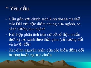 * Yêu cầu
- Cần gắn với chính sách kinh doanh cụ thể
  của DN với đặc điểm chung của ngành, so
  sánh tương qua ngành
- Kết hợp phân tích trên cơ sở số liệu nhiều
  thời kỳ, so sánh theo thời gian (cả tương đối
  và tuyệt đối)
- Xác định nguyên nhân của các biến động đổi
  hướng hoặc ngược chiều
 