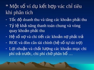 * Một số ví dụ kết hợp vác chỉ tiêu
khi phân tích
- Tốc độ doanh thu và tăng các khoản phải thu
- Tỷ lệ khả năng thanh toán chung và vòng
  quay khoản phải thu
- Hệ số nợ và chi tiết các khoản nợ phải trả
- ROE và đòn cân tài chính (hệ số tự tài trợ)
- Lợi nhuận và chất lượng các khoản mục chi
  phí trả trước, chi phí chờ phân bổ …
 