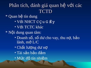 Phân tích, đánh giá quan hệ với các
                TCTD
* Quan hệ tín dung
     • Với NHCT C Ç u  i
                       G Êy
     • Với TCTC khác
* Nội dung quan tâm:
     • Doanh số, số dư cho vay, thu nợ, bảo
       lãnh, mở L/C
     • Chất lượng dư nợ
     • Tài sản bảo đảm
     • Mức độ tín nhiệm
 
