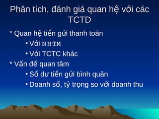 Phân tích, đánh giá quan hệ với các
              TCTD
* Quan hệ tiền gửi thanh toán
     • Với N H TM
     • Với TCTC khác
* Vấn đề quan tâm
     • Số dư tiền gửi bình quân
     • Doanh số, tỷ trọng so với doanh thu
 