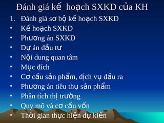 Đánh giá kế hoạch SXKD của KH
1.    Đánh giá sơ bộ kế hoạch SXKD
•     Kế hoạch SXKD
•     Phương án SXKD
•     Dự án đầu tư
•     Nội dung quan tâm
•     Mục đích
•     Cơ cấu sản phẩm, dịch vụ đầu ra
•     Phương án tiêu thụ sản phẩm
•     Phân tích thị trường
•     Quy mô và cơ cấu vốn
•     Thời gian thực hiện dự kiến
 