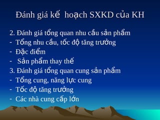 Đánh giá kế hoạch SXKD của KH
2. Đánh giá tổng quan nhu cầu sản phẩm
- Tổng nhu cầu, tốc độ tăng trưởng
- Đặc điểm
- Sản phẩm thay thế
3. Đánh giá tổng quan cung sản phẩm
- Tổng cung, năng lực cung
- Tốc độ tăng trưởng
- Các nhà cung cấp lớn
 
