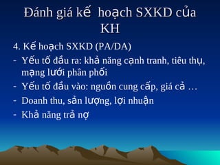 Đánh giá kế hoạch SXKD của
              KH
4. Kế hoạch SXKD (PA/DA)
- Yếu tố đầu ra: khả năng cạnh tranh, tiêu thụ,
  mạng lưới phân phối
- Yếu tố đầu vào: nguồn cung cấp, giá cả …
- Doanh thu, sản lượng, lợi nhuận
- Khả năng trả nợ
 