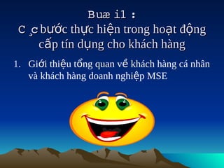 Buæ i1  
                       :
 C ¸ bước thực hiện trong hoạt động
    c
      cấp tín dụng cho khách hàng
1. Giới thiệu tổng quan về khách hàng cá nhân
   và khách hàng doanh nghiệp MSE
 