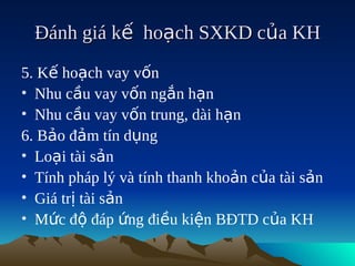 Đánh giá kế hoạch SXKD của KH
5. Kế hoạch vay vốn
• Nhu cầu vay vốn ngắn hạn
• Nhu cầu vay vốn trung, dài hạn
6. Bảo đảm tín dụng
• Loại tài sản
• Tính pháp lý và tính thanh khoản của tài sản
• Giá trị tài sản
• Mức độ đáp ứng điều kiện BĐTD của KH
 