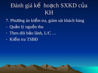 Đánh giá kế hoạch SXKD của
              KH
7. Phương án kiểm tra, giám sát khách hàng
- Quản lý nguồn thu
- Theo dõi bảo lãnh, L/C …
- Kiểm tra TSBĐ
 