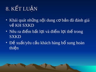 8. KẾT LUẬN

• Khái quát những nội dung cơ bản đã đánh giá
  về KH SXKD
• Nêu ra điểm bất lợi và điểm lợi thế trong
  SXKD
• Đề xuất/yêu cầu khách hàng bổ sung hoàn
  thiện
 