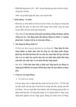 - Phấn đấu hàng năm có 85 – 90% hộ gia đình đạt gia đình văn hóa và giữ
vững thôn văn hóa.
- 100% hộ gia đình nghe đài, được xem truyền hình.
7. Quốc phòng – an ninh:
- Đảm bảo an ninh chính trị trật tự an toàn xã hội, xây dựng lực lượng dân
quân đầy đủ quân số, đảm bảo chất lượng; hoàn thành công tác huấn
luyện 100% chỉ tiêu tuyển quân hàng năm.
- Thực hiện tốt các chương trình quốc gia phòng chống tội phạm, phòng
chống ma túy; Vận động nhân dân phòng chống các hành vi vi phạm
pháp luật, vi phạm trật tự an toàn giao thông ….
8. Xây dựng hệ thống chính trị:
- Tổ Dân vận, Ban công tác mặt trận và các đoàn thể: Thực hiện tốt chức
năng nhiệm vụ được giao, làm tốt công tác vận động quần chúng,
phát huy tốt khối đại đoàn kết các dân tộc, thực hiện tốt quy chế dân
chủ ở cơ sở, phát huy quyền làm chủ của nhân dân, phấn đấu hàng
năm dân vận, mặt trận và các đoàn thể đạt vững mạnh.
- Ban thôn: Triển khai thực hiện có hiệu quả Nghị quyết của Đảng ủy,
Nghị quyết HĐND, kế hoạch UBND thực hiện tốt mọi nhiệm vụ được
giao.
9. Công tác xây dựng Đảng:
• Về chính trị tư tưởng:
Cán bộ, đảng viên và nhân dân thực hiện tốt Chỉ thị số 05 – CT/TW tiếp
tục đẩy mạnh việc học tập và làm theo tư tưởng, đạo đức, phong cách Hồ
Chí Minh . Nêu cao tinh thần trách nhiệm, tính tiên phong gương mẫu, có
phẩm chất đạo đức, lối sống lành mạnh, có tư tưởng chính trị vững vàng,
chấp hành nghiêm chỉ thị, Nghị quyết, đường lối chính sách của Đảng,
 