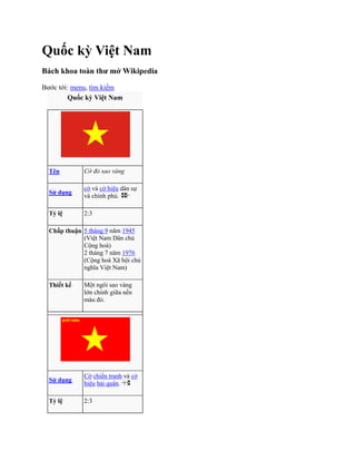 Quốc kỳ Việt Nam<br />Bách khoa toàn thư mở Wikipedia<br />Bước tới: menu, tìm kiếm<br />Quốc kỳ Việt NamTênCờ đỏ sao vàngSử dụngcờ và cờ hiệu dân sự và chính phủ. Tỷ lệ2:3Chấp thuận5 tháng 9 năm 1945 (Việt Nam Dân chủ Cộng hoà)2 tháng 7 năm 1976 (Cộng hoà Xã hội chủ nghĩa Việt Nam)Thiết kếMột ngôi sao vàng lớn chính giữa nền màu đỏ.Sử dụngCờ chiến tranh và cờ hiệu hải quân. Tỷ lệ2:3Thiết kếNhư trên, với một khẩu hiệu quot;
quyết thắngquot;
 màu vàng ở góc trên phía trái.<br />Quốc kỳ Việt Nam là lá cờ đại diện cho Việt Nam, là lá Cờ đỏ sao vàng, hình chữ nhật, chiều rộng bằng 2/3 chiều dài, nền đỏ, ở giữa có ngôi sao vàng năm cánh.[1] Ý nghĩa là cờ thể hiện trong nền đỏ tượng trưng cho cách mạng, màu vàng là màu truyền thống tượng trưng cho dân tộc Việt Nam, và năm cánh sao tượng trưng cho năm tầng lớp sĩ, nông, công, thương, binh cùng đoàn kết. [2] Tuy nhiên, cũng có ý kiến khác cho rằng màu đỏ nền cờ tượng trưng dòng máu đỏ, màu vàng ngôi sao tượng trưng da vàng, và năm cánh tượng trưng cho sự đoàn kết các tầng lớp bao gồm sĩ, nông, công, thương, binh trong đại gia đình các dân tộc Việt Nam.[3]<br />Lá cờ này xuất hiện lần đầu tiên tại Khởi nghĩa Nam kỳ năm 1940, và sau đó trở thành lá cờ của Việt Minh. Sau khi Việt Minh giành được chính quyền, ngày 2 tháng 9 năm 1945, cờ đỏ sao vàng chính thức xuất hiện trong buổi lễ Tuyên bố độc lập tại quảng trường Ba Đình. Nó được công nhận là quốc kỳ của nước Việt Nam Dân chủ Cộng Hòa theo sắc lệnh của Chủ tịch Chính phủ Lâm thời Hồ Chí Minh ngày 5 tháng 9 năm 1945, và được Quốc hội khoá 1 năm 1946 khẳng định lại. Trong cuộc họp Quốc hội khóa I quy định cụ thể về quốc kỳ ngày 2 tháng 3 năm 1946, Chủ tịch Hồ Chí Minh nói: quot;
Lá cờ đỏ sao vàng đã thấm máu đồng bào ta trong Nam Kỳ khởi nghĩa 1940. Chính lá cờ này đã cùng phái đoàn Chính phủ đi từ châu Á sang châu Âu, từ châu Âu về châu Á; cờ đã có mặt trên khắp đất nước Việt Nam. Vậy thì trừ 25 triệu đồng bào, còn không ai có quyền thay đổi quốc kỳ và quốc caquot;
.. Năm 1976, sau khi Việt Nam thống nhất, Quốc hội Việt Nam khóa VI đã lấy cờ đỏ sao vàng, quốc kỳ của Việt Nam Dân chủ Cộng hòa, làm quốc kỳ của nước Cộng hòa Xã hội Chủ nghĩa Việt Nam, với vài thay đổi nhỏ so với mẫu cờ nguyên thủy.<br />Cờ đỏ sao vàng<br />Cờ đỏ sao vàng là lá cờ của Việt Minh khi giành chính quyền ở Bắc kỳ tháng 8 năm 1945.<br />Cuối năm 1940 phong trào kháng chiến chống Thực dân Pháp và Phát xít Nhật diễn ra mạnh mẽ ở các tỉnh Nam kỳ. Từ 21 đến 23 tháng 9 năm 1940, Xứ ủy Nam kỳ họp mở rộng bàn kế hoạch khởi nghĩa. Để tiến tới khởi nghĩa, một vấn đề được đặt ra là cần có một lá cờ để khẳng định tổ chức, thống nhất hiệu lệnh chỉ huy và động viên quần chúng.<br />Quốc kỳ Việt Nam Dân chủ Cộng hòa<br />Một giả thuyết cho rằng Nguyễn Hữu Tiến, một nhà cách mạng được giao nhiệm vụ thể hiện. Sau nhiều lần phác thảo ông đã cho ra lá cờ nền đỏ chính giữa có ngôi sao vàng. Chiều rộng lá cờ bằng 2/3 chiều dài. Ngôi sao ở mẫu nguyên thủy hơi khác ngôi sao trên quốc kỳ Việt Nam hiện nay. 5 đỉnh của ngôi sao nằm trên đường tròn có tâm tại chính tâm lá cờ và bán kính 1/5 chiều dài lá cờ (3/10 chiều rộng). 5 đỉnh còn lại của hình đa giác thể hiện ngôi sao nằm trên đường tròn đồng tâm và bán kính bằng 1/10 chiều dài lá cờ.<br />Nguyễn Hữu Tiến đã sáng tác một bài thơ về lá cờ:<br />Hỡi những ai máu đỏ da vàng<br />Hãy chiến đấu với cờ thiêng tổ quốc<br />Nền cờ thắm máu đào vì đất nước<br />Sao vàng tươi da của giống nòi<br />Đứng lên mau hồn nước gọi ta rồi<br />Hỡi Sĩ-công-nông-thương-binh<br />Đoàn kết lại như sao vàng năm cánh.<br />Mẫu cờ được ban lãnh đạo cuộc khởi nghĩa gồm Võ Văn Tần, Nguyễn Thị Minh Khai, Nguyễn Văn Cừ... chuẩn y ngay sau đó.<br />Ngày 23 tháng 11 năm 1940, cuộc khởi nghĩa nổ ra, nhưng nhanh chóng bị thất bại. Nguyễn Hữu Tiến bị bắt và bị quân Pháp giết ngày 28 tháng 8 năm 1941 cùng các đồng chí của ông như Nguyễn Văn Cừ, Hà Huy Tập, Phan Đăng Lưu, Nguyễn Thị Minh Khai. Trước lúc hy sinh, ông đã đề lại bài thơ, trong đó có câu:<br />Anh em đi trọn con đường nhé<br />Cờ đỏ sao vàng sáng tương lai.<br />Giả thuyết thứ hai mới đặt lại vấn đề tác giả quốc kỳ trong thời gian gần đây: ông Lê Quang Sô HYPERLINK quot;
http://vi.wikipedia.org/wiki/Qu%E1%BB%91c_k%E1%BB%B3_Vi%E1%BB%87t_Namquot;
  quot;
cite_note-TT1-3quot;
 [4][5]. Trong công văn số 1393/VHTT-BTCM do Thứ trưởng Bộ Văn hóa - thông tin Lưu Trần Tiêu ký ngày 18-4-2001 có ghi: quot;
Tất cả các nguồn tài liệu hiện có tại Cục Lưu trữ Trung ương Đảng, tại Viện Lịch sử Đảng trực thuộc Học viện Chính trị quốc gia Hồ Chí Minh, tại Bảo tàng Cách mạng Việt Nam, Bảo tàng Hồ Chí Minh đều không có tài liệu nào chứng minh đồng chí Nguyễn Hữu Tiến là người vẽ lá cờ Tổ quốcquot;
[4].<br />Ngày 5 tháng 9 năm 1945, Chủ tịch Chính phủ lâm thời Việt Nam Dân chủ Cộng hòa Hồ Chí Minh ký sắc lệnh quyết định quốc kỳ Việt Nam là cờ đỏ sao vàng[6]. Kỳ họp thứ Nhất, Quốc hội khoá I nước Việt Nam Dân chủ Cộng hoà, ngày 2 tháng 3 năm 1946 đã biểu quyết nhất trí cờ đỏ sao vàng là quốc kỳ của nước Việt Nam.<br />Việt Nam qua các thời kỳ lịch sử đã dùng nhiều quốc hiệu (tên chính thức của quốc gia) khác nhau. Bên cạnh đó, cũng có những danh xưng được dùng chính thức hay không chính thức để chỉ vùng lãnh thổ thuộc quốc gia Việt Nam.<br />Quốc hiệu chính thức<br />Dưới đây là danh sách các quốc hiệu chính thức của Việt Nam theo dòng lịch sử. Các quốc hiệu này đều được ghi chép trong các sách sử Việt Nam, hoặc được chính thức sử dụng trong nghi thức ngoại giao quốc tế.<br />Văn Lang<br />Văn Lang (chữ Hán: 文郎) được coi là quốc hiệu đầu tiên cho Việt Nam. Quốc gia này có kinh đô đặt ở Phong Châu nay thuộc tỉnh Phú Thọ. Lãnh thổ gồm khu vực Đồng bằng Bắc Bộ và ba tỉnh Thanh Hóa, Nghệ An, Hà Tĩnh bây giờ. Quốc gia này tồn tại cho đến năm 258 TCN.<br />Âu Lạc<br />Năm 257 TCN, nước Âu Lạc (甌雒, 甌駱, 甌貉) được dựng lên, từ liên kết các bộ lạc Lạc Việt (Văn Lang) và Âu Việt, dưới uy thế của Thục Phán - An Dương Vương. Âu Lạc có lãnh thổ bao gồm lãnh thổ của Văn Lang trước đây và một phần đông nam Quảng Tây (Trung Quốc).<br />Khoảng cuối thế kỷ thứ 3 TCN, đầu thế kỷ thứ 2 TCN (năm 208 TCN hoặc 179 TCN[1]), Triệu Đà (quận úy Nam Hải-nhà Tần) tung quân đánh chiếm Âu Lạc. Cuộc kháng cự của An Dương Vương thất bại, nhà nước Âu Lạc bị xóa sổ.<br />Vạn Xuân<br />Vạn Xuân (萬春) là quốc hiệu của Việt Nam trong một thời kỳ độc lập ngắn ngủi khỏi chính quyền trung ương Trung Hoa của nhà Tiền Lý dưới sự lãnh đạo của Lý Nam Đế. Quốc hiệu này tồn tại từ năm 544 đến năm 602 thì bị nhà Tùy tiêu diệt.<br />Đại Cồ Việt<br />Đại Cồ Việt (大瞿越) là quốc hiệu của Việt Nam từ thời nhà Đinh đến đầu thời nhà Lý, do Đinh Tiên Hoàng đặt năm 968. Quốc hiệu này tồn tại 86 năm đến năm 1054, đời vua Lý Thánh Tông đổi sang quốc hiệu khác.<br />Đại Việt<br />Đại Việt (大越) là quốc hiệu của Việt Nam từ thời nhà Lý, bắt đầu từ năm 1054, khi vua Lý Thánh Tông lên ngôi. Quốc hiệu này tồn tại không liên tục (gián đoạn 7 năm thời nhà Hồ và 20 năm thời thuộc Minh), đến năm 1804, trải qua các vương triều Lý, Trần, Lê, Mạc và Tây Sơn, khoảng 743 năm.<br />Đại Ngu<br />Đại Ngu (大虞) là quốc hiệu của Việt Nam thời nhà Hồ. Quốc hiệu Đại Việt được đổi thành Đại Ngu năm 1400 khi Hồ Quý Ly lên nắm quyền. Sau khi nhà Hồ bị thất bại trước nhà Minh, và nhà Hậu Lê giành lại độc lập cho Việt Nam, quốc hiệu của Việt Nam đổi lại thành Đại Việt.<br />Về quốc hiệu này, theo truyền thuyết, họ Hồ là con cháu Ngu Thuấn (là một trong Ngũ Đế nổi tiếng ở Trung Hoa thời thượng cổ); sau này con Ngu Yên là Vĩ Mãn được Chu Vũ Vương của nhà Chu phong cho ở đất Trần gọi là Hồ Công, sau dùng chữ Hồ làm tên họ. Hồ Quý Ly nhận mình là dòng dõi họ Hồ, con cháu Ngu Thuấn, nên đặt quốc hiệu là Đại Ngu. Chữ Ngu (虞) ở đây có nghĩa là quot;
sự yên vui, hòa bìnhquot;
, chứ không có nghĩa là quot;
ngu siquot;
 (愚癡).<br />Việt Nam<br />Đất nước Việt Nam phát triển sau các cuộc Nam tiến trong 700 năm<br />Quốc hiệu Việt Nam (越南) chính thức xuất hiện vào thời nhà Nguyễn. Vua Gia Long đã đề nghị nhà Thanh công nhận quốc hiệu Nam Việt, với lý lẽ rằng quot;
Namquot;
 có ý nghĩa quot;
An Namquot;
 còn quot;
Việtquot;
 có ý nghĩa quot;
Việt Thườngquot;
. Tuy nhiên tên Nam Việt trùng với quốc hiệu của lãnh thổ nhà Triệu, gồm cả Quảng Đông và Quảng Tây của Trung Hoa; nhà Thanh đổi ngược lại thành Việt Nam để tránh nhầm lẫn, và chính thức tuyên phong tên này năm 1804.<br />Tuy nhiên, tên gọi Việt Nam có thể đã xuất hiện sớm hơn. Ngay từ cuối thế kỷ 14, đã có một bộ sách nhan đề Việt Nam thế chí (nay không còn) do Hàn lâm viện học sĩ Hồ Tông Thốc biên soạn. Cuốn Dư địa chí viết đầu thế kỷ 15 của Nguyễn Trãi (1380-1442) nhiều lần nhắc đến hai chữ quot;
Việt Namquot;
. Điều này còn được đề cập rő ràng trong những tác phẩm của trạng Trình Nguyễn Bỉnh Khiêm (1491-1585), ngay trang mở đầu tập Trình tiên sinh quốc ngữ đã có câu: quot;
Việt Nam khởi tổ xây nềnquot;
. Người ta cũng tìm thấy hai chữ quot;
Việt Namquot;
 trên một số tấm bia khắc từ thế kỷ 16-17 như bia chùa Bảo Lâm (1558) ở Hải Dương, bia chùa Cam Lộ (1590) ở Hà Nội, bia chùa Phúc Thánh (1664) ở Bắc Ninh... Đặc biệt bia Thủy Môn Đình (1670) ở biên giới Lạng Sơn có câu đầu: quot;
Việt Nam hầu thiệt, trấn Bắc ải quanquot;
 (đây là cửa ngő yết hầu của nước Việt Nam và là tiền đồn trấn giữ phương Bắc). Về ý nghĩa, phần lớn các giả thuyết đều cho rằng từ quot;
Việt Namquot;
 kiến tạo bởi hai yếu tố: chủng tộc và địa lý (người Việt ở phương Nam).<br />Sau này, danh xưng Việt Nam được chính thức sử dụng như quốc hiệu từ thời Đế quốc Việt Nam.<br />Đại Nam<br />Để xem một khu du lịch có tên tương tự mời xem Đại Nam Văn Hiến<br />Năm 1820, vua Minh Mạng lên ngôi xin nhà Thanh cho phép đổi quốc hiệu Việt Nam thành Đại Nam (大南), ngụ ý một nước Nam rộng lớn. Tuy nhiên nhà Thanh đã không chính thức chấp thuận. Khi nhà Thanh bắt đầu suy yếu, vua Minh Mạng đã chính thức đơn phương công bố quốc hiệu mới Đại Nam vào ngày 15 tháng 2 năm 1839. Quốc hiệu này tồn tại đến năm 1945.<br />Đế quốc Việt Nam<br />Sau khi Nhật đảo chính Pháp vào ngày 9 tháng 3 năm 1945, hoàng đế Bảo Đại tuyên bố độc lập và thành lập chính phủ độc lập ngày 17 tháng 4 năm 1945, đứng đầu là nhà học giả Trần Trọng Kim, với quốc hiệu Đế quốc Việt Nam. Trong thực tế Nhật vẫn cai trị Nam Kỳ. Sau khi Nhật đầu hàng quân Đồng Minh, Nam Kỳ mới được trao trả ngày 14 tháng 8 năm 1945, nhưng 10 ngày sau đó Hoàng đế Bảo Đại thoái vị. Đây là chính phủ đầu tiên của nước Việt Nam độc lập, cũng là lần đầu tiên danh xưng Việt Nam được chính thức dùng làm quốc hiệu và đất Nam Kỳ được thống nhất về mặt danh nghĩa vào đất nước Việt Nam.<br />Việt Nam Dân chủ Cộng hòa<br />Việt Nam Dân Chủ Cộng Hoà là tên gọi của cả nước Việt Nam từ 1945 đến 1954 và miền Bắc Việt Nam từ 1954 đến 1976. Nhà nước này được thành lập vào ngày 2 tháng 9 năm 1945 (ngày quốc khánh của Việt Nam ngày nay). Việt Nam Dân chủ Cộng hòa phải đối đầu với Pháp và Quốc gia Việt Nam được lập ra dưới cái ô của Pháp năm 1949. Trong thời kỳ 1954-1975, chính thể này lại phải đối đầu với Việt Nam Cộng hòa được thành lập tại miền Nam Việt Nam.<br />Nam Kỳ quốc<br />Nam Kỳ quốc hay Nam Kỳ Cộng hòa quốc hoặc Cộng hòa Nam Kỳ (tiếng Pháp: République de Cochinchine) là danh xưng do chính phủ Pháp đặt ra cho vùng lãnh thổ Việt Nam phía dưới vĩ tuyến 16. Chính quyền Cộng hòa Nam Kỳ được thành lập ngày 26 tháng 3 năm 1946, về danh nghĩa là một quốc gia độc lập với Việt Nam Dân chủ Cộng hòa. Danh xưng này tồn tại được 2 năm, sau đó lại chính quyền Cộng hòa Nam Kỳ giải thể, đổi tên lại thành Chính phủ Nam phần Việt Nam, rồi sát nhập vào chính quyền lâm thời Quốc gia Việt Nam ngày 2 tháng 6 năm 1948.<br />Quốc gia Việt Nam<br />Quốc gia Việt Nam là danh xưng của toàn bộ vùng lãnh thổ Việt Nam, ra đời chính thức từ Hiệp ước Elysée ký ngày 8 tháng 3 năm 1949, giữa Tổng thống Pháp Vincent Auriol và Cựu hoàng Bảo Đại. Về danh nghĩa, chính quyền thuộc khối Liên hiệp Pháp, độc lập, đối kháng và tồn tại trên cùng lãnh thổ với chính quyền Việt Nam Dân chủ Cộng hòa. Danh xưng Quốc gia Việt Nam tồn tại trong 6 năm (1949-1955). Năm 1955, Ngô Đình Diệm phế truất Quốc trưởng Bảo Đại, giải tán Quốc gia Việt Nam, thành lập chính quyền Việt Nam Cộng hòa.<br />Việt Nam Cộng hòa<br />Việt Nam Cộng hòa là tên gọi quốc gia được thành lập tại miền Nam Việt Nam, kế tục Quốc gia Việt Nam (1949–1955). Năm 1955, trong một cuộc trưng cầu dân ý, thủ tướng Ngô Đình Diệm đã phế truất Quốc trưởng Bảo Đại, thành lập chính quyền Việt Nam Cộng hòa. Chính quyền này tồn tại độc lập trong 20 năm và sụp đổ vào năm 1975.<br />Cộng hòa Miền Nam Việt Nam<br />Cộng hòa Miền Nam Việt Nam là tên gọi mà Mặt trận Dân tộc Giải phóng miền Nam Việt Nam, được Việt Nam Dân chủ Cộng hòa hậu thuẫn, đặt ra cho miền Nam Việt Nam với việc thành lập một chính phủ mới để chống lại chính quyền Việt Nam Cộng hòa. Danh xưng này tồn tại trong 7 năm (1969-1976), sau đó, chính quyền lâm thời Cộng hòa Miền Nam Việt Nam đã giải tán để hợp nhất với Việt Nam Dân chủ Cộng hòa thành một quốc gia Việt Nam thống nhất.<br />Cộng hòa xã hội chủ nghĩa Việt Nam<br />Ngày 2 tháng 7 năm 1976, Quốc hội khóa 6 nước Việt Nam Dân chủ cộng hoà đã quyết định đổi tên nước thành Cộng hòa xã hội chủ nghĩa Việt Nam. Quốc hiệu này được sử dụng từ đó đến nay.<br />Lịch sử quốc ca của nước Cộng Hòa Xã Hội Chủ Nghĩa Việt Nam<br />LỊCH SỬ QUỐC CA22.06.2007 17:32http://vndefence.info/modules.php?name=News&op=viewst&sid=135Cũng tại Quốc hội khoá 1, cùng lúc thông qua Quốc kỳ, Quốc hội cũng đã nhất trí lấy bài hát Tiến quân ca của Văn Cao làm quốc ca chính thức. Theo lời nhạc sĩ Văn Cao, bài Tiến quân ca được hoàn thành vào cuối tháng 10-1944. Nhà văn Vũ Bằng nhớ lại trong một bài viết như sau: quot;
... 19-8 là ngày khởi nghĩa cả nước vùng lên mở hội, từ thôn quê đến thành thị, từ ngõ hẻm đến hang cùng, cuồn cuộn những làn sóng gớm ghê, đâu đâu cũng vang âm những tiếng hát quot;
Tiến quân caquot;
 và quot;
Diệt phát xítquot;
quot;
. Trước khi sáng tác Tiến quân ca, Văn Cao đã từng viết các bài hát yêu nước như Đống Đa, Thăng Long hành khúc ca. Được giác ngộ cách mạng, ông chú tâm sáng tác nhiều bài hát động viên nhân dân đấu tranh. Tiến quân ca được viết cuối năm 1944 tại căn gác hẹp nhà số 45 phố Nguyễn Thượng Hiền (Hà Nội). Đó cũng là thời kỳ tiền khởi nghĩa, khí thế cách mạng rất sôi sục, tin chiến thắng Võ Nhai lan truyền về Hà Nội khiến các tầng lớp đồng bào đều phấn chấn. Sau này, chính nhạc sĩ Văn Cao đã nhớ lại: quot;
Trước mắt tôi, mảnh trời xám và lùm cây của Hà Nội không còn nữa. Tôi đang sống ở một khu rừng nào đó trên kia, trên Việt Bắc. Có nhiều mây và nhiều hy vọng. Và bài hát đã xong...quot;
.Nhạc sĩ viết tiếp: quot;
Quốc ca là sự hình thành của nhiều năm kinh nghiệm và một thời gian dài trǎn trở. Khi viết, tôi chỉ nghĩ làm sao đáp ứng nhu cầu quần chúng, làm sao để họ dễ thuộc, dễ nhó. Tháng 11-1944, tại sàn gác nhà của ông Vǎn Lang ở làng Bát Tràng, một địa chỉ bí mật của cách mạng lúc bấy giờ, tự tay tôi đã viết Tiến quân ca lên đá in trong trang vǎn nghệ đầu tiên của tờ báo Độc lập...quot;
Ngày 17-8-1945, một cuộc mít tinh lớn tại Quảng trường Nhà hát lớn, dàn đồng ca của thiếu niên tiền phong hát Tiến quân ca, chào cờ đỏ sao vàng. Nhạc sĩ Vǎn Cao nhớ rằng ông đã khóc khi thấy một lá cờ đỏ sao vàng cỡ lớn được thả từ trên bao lơn Nhà hát xuống trong khi bài hát Tiến quân ca vang lên...Gần hai mươi nǎm đã qua, bài hát có sửa đổi đôi ba chữ nhưng cơ bản vẫn là bài Tiến quân ca đã được Quốc hội khoá 1 thông qua là Quốc ca. Bài Quốc ca cùng với lá Quốc kỳ, cờ đỏ sao vàng, là biểu tượng đẹp và khó phai mờ đối với người Việt Nam.<br />Quốc huy Việt Nam<br />Bách khoa toàn thư mở Wikipedia<br />Bước tới: menu, tìm kiếm<br />Quốc huy Việt Nam<br />Quốc huy Việt Nam (nguyên thủy là Quốc huy Việt Nam Dân chủ Cộng hòa) được Quốc hội Việt Nam khóa 1, kỳ họp Quốc hội thứ VI (từ ngày 15 đến ngày 20 tháng 9 năm 1955), phê chuẩn từ mẫu quốc huy do chính phủ đề nghị. Mẫu quốc huy này do họa sĩ Bùi Trang Chước vẽ mẫu và họa sỹ Trần Văn Cẩn chỉnh sửa.<br />Năm 1976, khi Việt Nam thống nhất, mẫu quốc huy được sửa đổi về quốc hiệu (theo phê chuẩn của Quốc hội Việt Nam khóa VI).<br />Quốc huy Việt Nam hình tròn, nền đỏ, ở giữa có ngôi sao vàng năm cánh tượng trưng cho Đảng Cộng Sản Việt Nam, cho lịch sử cách mạng của dân tộc Việt và tiền đồ sáng lạn của quốc gia; bông lúa vàng bao quanh tượng trưng cho nông nghiệp; bánh xe tượng trưng cho công nghiệp và chính giữa, phía dưới là dòng chữ tên nước.<br />[sửa] Sai sót khi sao chép<br />Đầu năm 2007, họa sỹ, đại biểu Quốc hội Trần Khánh Chương cho rằng việc in ấn, sao chép hình quốc huy Việt Nam có nhiều sai sót như [1]:<br />Hạt lúa không thuôn nhỏ mà to tròn như hạt lúa mì.<br />Bánh xe không đủ 10 bánh răng.<br />Các đường tròn đồng tâm trong bánh xe không chính xác.<br />Khe giữa 2 vành bông lúa phía trên cùng to nhỏ tùy hứng.<br />Quốc huy Việt Nam trên tem thư<br />