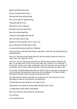 Ngã kim giai tất tận hồi-hướng,
Sở hữu chúng-sanh thân, khẩu, ý,
Kiến hoặc đàn báng ngã pháp đẳng,
Như thị nhứt thiết chư nghiệp-chướng
Tất giai tiêu-diệt tận vô dư,
Niệm niệm trí châu ư pháp-giới,
Quảng độ chúng-sanh giai bất thối,
Nãi chí hư-không thế-giới tận,
Chúng-sanh cập nghiệp phiền-não tận,
Như thị tứ pháp quảng vô-biên,
Nguyện kim hồi-hướng diệc như-thị. O (lạy 1 lạy)
Nam-mô Ðại-hạnh Phổ-Hiền Bồ-tát. (3 lần)
XI. MA-HA BÁT-NHÃ BA-LA MẬT-ÐA TÂM-KINH
Quán-tự-tại Bồ-tát, hành thâm Bát-nhã Ba-la mật-đa thời, chiếu kiến ngũ-uẩn giai không, độ
nhất thiết khổ ách.
Xá-Lợi-Tử ! Sắc bất dị không, không bất dị sắc, sắc tức thị không, không tức thị sắc, thọ,
tưởng, hành, thức, diệc phục như thị.
Xá-Lợi-Tử ! Thị chư Pháp không tướng, bất sanh, bất diệt, bất cấu, bất tịnh, bất tăng, bất
giảm. Thị cố không trung, vô sắc, vô thọ, tưởng, hành, thức, vô nhãn, nhĩ, tỷ, thiệt, thân, ý;
vô sắc, thinh, hương, vị, xúc, pháp; vô nhãn giới, nãi chí vô ý-thức-giới, vô vô-minh diệc, vô
vô-minh tận, nãi chí vô lão tử, diệc vô lão-tử tận; vô khổ, tập, diệt, đạo; vô trí diệc vô đắc.
Dĩ vô sở đắc cố, Bồ-đề tát-đỏa y Bát-nhã-ba-la mật-đa cố, tâm vô quái-ngại; vô quái-ngại cố,
vô hữu khủng-bố, viễn ly điên-đảo mộng tưởng, cứu cánh Niết-bàn. Tam-thế chư Phật, y
Bát-nhã-ba-la mật-đa cố, đắc A-nậu-đa-la tam-miệu tam-bồ-đề.
Cố tri Bát-nhã Ba-la-mật-đa, thị đại-thần chú, thị đại minh chú, thị vô-thượng chú, thị vô
đẳng đẳng chú năng trừ nhứt thiết khổ, chơn thiệt bất hư.
Cố thuyết Bát-nhã-ba-la-mật-đa chú, tức thuyết chú viết:
Yết-đế yết-đế, ba-la yết-đế, ba-la-tăng yết-đế, Bồ-đề tát bà ha. (3 lần)
X. VÃNG-SANH QUYẾT-ÐỊNH CHƠN-NGÔN
Nam-mô a di đa bà dạ, Ða tha dà đa dạ, Ða địa dạ tha.
A di rị đô bà tỳ,
A di rị đa tất đam bà tỳ,
 