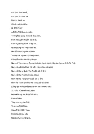A di rị đa tì ca lan đế,
A di rị đa, tì ca lan đa,
Dà di nị dà dà na,
Chỉ đa ca lệ ta bà ha.
XI. TÁN PHẬT
A-Di-Ðà Phật thân kim sắc,
Tướng hảo quang-minh vô đẳng-luân,
Bạch hào uyển-chuyển ngũ tu-di,
Cám mục trừng thanh tứ đại hải,
Quang trung hóa Phật vô số ức,
Hóa Bồ-tát chúng diệc vô-biên,
Tứ thập bát nguyện độ chúng-sanh,
Cửu phẩm hàm linh đăng bỉ ngạn.
Nam-mô Tây-phương Cực-lạc thế-giới, đại-từ đại-bi, tiếp dẫn đạo-sư A-Di-Ðà Phật.
Nam-mô A-Di-Ðà Phật. (30 biến, niệm nhiều càng tốt)
Nam-mô Ðại-bi Quán-Thế-Âm Bồ-tát. (3 lần)
Nam-mô Ðại-Thế-Chí Bồ-tát. (3 lần)
Nam-mô Ðại-Tạng Vương Bồ-tát. (3 lần)
Nam-mô Thanh-tịnh Ðại-Hải chúng Bồ-tát. (3 lần)
(Ðồng quỳ xuống chắp tay và đọc bài sám như sau)
XII. SÁM HỐI PHÁT NGUYỆN
Ðệ tử kính lạy đức Phật Thích-Ca,
Phật A-Di-Ðà,
Thập phương chư Phật,
Vô lượng Phật Pháp,
Cùng Thánh Hiền Tăng,
Ðệ-tử lâu đời lâu kiếp
Nghiệp-chướng nặng nề,
 