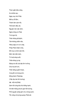 Tham giận kiêu-căng,
Si-mê lầm-lạc,
Ngày nay nhờ Phật,
Biết sự lỗi lầm,
Thành tâm sám hối,
Thề tránh điều dữ,
Nguyện làm việc lành,
Ngửa trông ơn Phật,
Từ-bi gia hộ,
Thân không tật bệnh,
Tâm không phiền-não,
Hàng ngày an vui tu tập,
Phép Phật nhiệm-mầu,
Ðể mau ra khỏi luân-hồi,
Minh tâm kiến tánh,
Trí-huệ sáng-suốt,
Thần-thông tự-tại,
Ðặng-cứu độ các bậc tôn trưởng,
Cha mẹ anh em,
Thân bằng quyến thuộc,
Cùng tất cả chúng-sinh,
Ðồng thành Phật-đạo.
(Tiếp đọc bài hồi hướng)
XIII. HỒI HƯỚNG
Sám-hối công-đức thù thắng hạnh,
Vô biên thắng phước giai hồi-hướng,
Phổ nguyện pháp-giới chư chúng-sanh,
Tốc vãng vô-lượng-quang Phật sát.
 