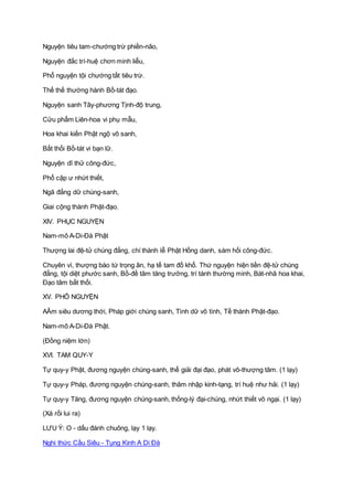 Nguyện tiêu tam-chướng trừ phiền-não,
Nguyện đắc trí-huệ chơn minh liễu,
Phổ nguyện tội chướng tất tiêu trừ.
Thế thế thường hành Bồ-tát đạo.
Nguyện sanh Tây-phương Tịnh-độ trung,
Cửu phẩm Liên-hoa vi phụ mẫu,
Hoa khai kiến Phật ngộ vô sanh,
Bất thối Bồ-tát vi bạn lữ.
Nguyện dĩ thử công-đức,
Phổ cập ư nhứt thiết,
Ngã đẳng dữ chúng-sanh,
Giai cộng thành Phật-đạo.
XIV. PHỤC NGUYỆN
Nam-mô A-Di-Ðà Phật
Thượng lai đệ-tử chúng đẳng, chí thành lễ Phật Hồng danh, sám hối công-đức.
Chuyên vì, thượng báo tứ trọng ân, hạ tế tam đồ khổ. Thứ nguyện hiện tiền đệ-tử chúng
đẳng, tội diệt phước sanh, Bồ-đề tâm tăng trưởng, trí tánh thường minh, Bát-nhã hoa khai,
Ðạo tâm bất thối.
XV. PHỔ NGUYỆN
AÂm siêu dương thới, Pháp giới chúng sanh, Tình dữ vô tình, Tề thành Phật-đạo.
Nam-mô A-Di-Ðà Phật.
(Ðồng niệm lớn)
XVI. TAM QUY-Y
Tự quy-y Phật, đương nguyện chúng-sanh, thể giải đại đạo, phát vô-thượng tâm. (1 lạy)
Tự quy-y Pháp, đương nguyện chúng-sanh, thâm nhập kinh-tạng, trí huệ như hải. (1 lạy)
Tự quy-y Tăng, đương nguyện chúng-sanh, thống-lý đại-chúng, nhứt thiết vô ngại. (1 lạy)
(Xá rồi lui ra)
LƯU Ý: O - dấu đánh chuông, lạy 1 lạy.
Nghi thức Cầu Siêu - Tụng Kinh A Di Đà
 