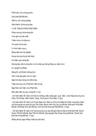 Phổ huân chư chúng-sanh,
Giai phát Bồ-Ðề tâm,
Viễn-ly chư vọng-nghiệp,
Viên-thành vô-thượng đạo.
V. KỆ TÁN-DƯƠNG PHẬT-BẢO
Pháp vương vô-thượng tôn
Tam-giới vô luân thất
Thiên nhơn chi Ðạo-sư
Tứ-sanh chi từ-phụ
Ư nhứt niệm quy-y
Năng diệt tam-kỳ nghiệp
Xưng dương nhược tán-thán
Ức kiếp mạc năng tận.
(Ðứng dậy cấm hướng lên lư rồi chắp tay đứng thẳng và niệm lớn):
VI. QUÁN TƯỞNG
Năng lễ, sở lễ tánh không tịch,
Cảm ứng đạo-giao nan tư nghì,
Ngã thử đạo tràng như Ðế-châu,
Thập phương chư Phật ảnh hiện trung,
Ngã thân ảnh hiện chư Phật tiền,
Ðầu diện tiếp túc quy mạng lễ. (1 xá)
- Chí tâm đảnh lễ: Nam-mô Tận hư-không, biến pháp-giới, quá, hiện, vị-lai thập-phương chư
Phật, Tôn-Pháp, Hiền-Thánh Tăng, Thường-trú Tam-Bảo. (1 lạy)
- Chí tâm đảnh lễ: Nam-mô Ta-bà Giáo-chủ, Bổn-sư Thích-Ca Mâu-Ni Phật, Long-Hoa Giáo-
chủ đương lai hạ sanh Di-Lặc Tôn Phật, Ðại-trí Văn-Thù Sư-Lợi Bồ-tát, Ðại-hạnh Phổ-Hiền
Bồ-tát, Hộ-Pháp Chư-tôn Bồ-tát, Linh-sơn hội thượng Phật Bồ-tát. (1 lạy)
- Chí tâm đảnh lễ: Nam-mô Tây-phương Cực-lạc thế-giới Ðại-từ Ðại-bi A-Di-Ðà Phật, Ðại bi
Quán-Thế-Âm Bồ-tát, Ðại-Thế-Chí Bồ-tát, Ðại-nguyện Ðịa-Tạng-Vương Bồ-tát, Thanh-tịnh
Ðại-hải-chúng Bồ-tát. (1 lạy)
(Ðồng đứng ngay thẳng chắp tay đọc bài)
 