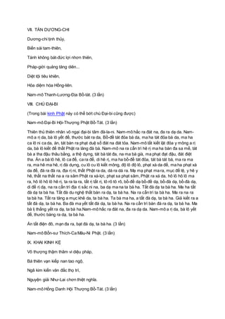 VII. TÁN DƯƠNG-CHI
Dương-chi tịnh thủy,
Biến sái tam-thiên,
Tánh không bát-đức lợi nhơn thiên,
Pháp-giới quảng tăng diên...
Diệt tội tiêu khiên,
Hỏa diệm hóa Hồng-liên.
Nam-mô Thanh-Lương-Ðịa Bồ-tát. (3 lần)
VIII. CHÚ ÐẠI-BI
(Trong bài kinh Phật này có thể bớt chú Ðại-bi cũng được)
Nam-mô Ðại-Bi Hội-Thượng Phật Bồ-Tát. (3 lần)
Thiên thủ thiên nhãn vô ngại đại-bi tâm đà-la-ni. Nam-mô hắc ra đát na, đa ra dạ da. Nam-
mô a rị da, bà lô yết đế, thước bát ra da, Bồ-đề tát đỏa bà da, ma ha tát đỏa bà da, ma ha
ca lô ni ca da, án, tát bàn ra phạt duệ số đát na đát tỏa. Nam-mô tất kiết lật đỏa y mông a rị
da, bà lô kiết đế thất Phật ra lăng đà bà. Nam-mô na ra cẩn trì hê rị ma ha bàn đa sa mế, tát
bà a tha đậu thâu bằng, a thệ dựng, tát bà tát đa, na ma bà già, ma phạt đạt đậu, đát điệt
tha. Án a bà lô hê, lô ca đế, ca ra đế, di hê rị, ma ha bồ-đề tát đỏa, tát bà tát bà, ma ra ma
ra, ma hê ma hê, rị đà dựng, cu lô cu lô kiết mông, độ lô độ lô, phạt xà da đế, ma ha phạt xà
da đế, đà ra đà ra, địa rị ni, thất Phật ra da, dá ra dá ra. Mạ mạ phạt ma ra, mục đế lệ, y hê y
hê, thất na thất na a ra sâm Phật ra xá-lợi, phạt sa phạt sâm, Phật ra xá da, hô lô hô lô ma
ra, hô lô hô lô hê rị, ta ra ta ra, tất rị tất rị, tô rô tô rô, bồ-đề dạ bồ-đề dạ, bồ-đà dạ, bồ-đà dạ,
di đế rị dạ, na ra cẩn trì địa rị sắc ni na, ba dạ ma na ta bà ha. Tất đà dạ ta bà ha. Ma ha tất
đà dạ ta bà ha. Tất đà du nghệ thất bàn ra dạ, ta bà ha. Na ra cẩn trì ta bà ha. Ma ra na ra
ta bà ha. Tất ra tăng a mục khê da, ta bà ha. Ta bà ma ha, a tất đà dạ, ta bà ha. Giả kiết ra a
tất đà dạ, ta bà ha. Ba đà ma yết tất đà dạ, ta bà ha. Na ra cẩn trì bàn đà ra dạ, ta bà ha. Ma
bà lị thắng yết ra dạ, ta bà ha.Nam-mô hắc ra đát na, đa ra dạ da. Nam-mô a rị da, bà lô yết
đế, thước bàng ra dạ, ta bà ha.
Án tất điện đô, mạn đa ra, bạt đà dạ, ta bà ha. (3 lần)
Nam-mô Bổn-sư Thích-Ca Mâu-Ni Phật. (3 lần)
IX. KHAI KINH KỆ
Vô thượng thậm thâm vi diệu pháp,
Bá thiên vạn kiếp nan tao ngộ,
Ngã kim kiến văn đắc thọ trì,
Nguyện giải Như-Lai chơn thiệt nghĩa.
Nam-mô Hồng Danh Hội Thượng Bồ-Tát. (3 lần)
 