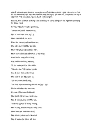 giai tất hồi-hướng A-nậu-đa-la tam-miệu-tam-bồ-đề; Như quá-khứ, vị-lai, hiện-tại chư Phật
sở tác hồi-hướng, ngã diệc như thị hồi-hướng, chúng tội giai sám-hối, chư phước tận tùy-hỉ,
cập thỉnh Phật công-đức, nguyện thành vô-thượng trí.
Khứ, lai, hiện-tại Phật, ư chúng-sanh tối-thắng, vô-lượng công-đức hải, ngã kim qui-mạng
lễ. O (lạy 1 lạy)
Sở hữu thập-phương thế-giới trung,
Tam thế nhứt thiết nhơn Sư-Tử,
Ngã dĩ thanh-tịnh thân, ngữ, ý
Nhứt thiết biến lễ tận vô dư,
Phổ-Hiền hạnh nguyện oai-thần lực,
Phổ hiện nhứt thiết Như-Lai tiền,
Nhứt thân phục hiện sát-trần thân,
Nhứt nhứt biến lễ sát-trần Phật. O (lạy 1 lạy)
Ư nhứt trần trung trần số Phật,
Các xử Bồ-tát chúng hội trung,
Vô tận pháp-giới trần diệc nhiên,
Thâm tín chư Phật giai sung mãn.
Các dĩ nhứt thiết âm thinh hải
Phổ xuất vô tận diệu ngôn từ,
Tận ư vị lai nhứt thiết kiếp,
Tán Phật thậm thâm công-đức hải. O (lạy 1 lạy)
Dĩ chư tối thắng diệu hoa man
Kỷ-nhạc đồ hương cập tán-cái
Như thị tối-thắng trang nghiêm cụ,
Ngã dĩ cúng-dường chư Như-Lai,
Tối-thắng y-phục tối-thắng hương,
Mạc hương, thiêu hương dữ đăng chúc,
Nhứt nhứt giai như diệu-cao tụ,
Ngã tất cúng-dường chư Như-Lai,
Ngã dĩ quảng đại thắng giải tâm,
 