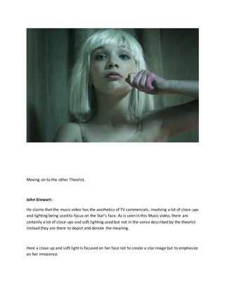 Moving on to the other Theorist,
John Stewart:
He claims that the music video has the aesthetics of TV commercials, involving a lot of close-ups
and lighting being used to focus on the Star’s face. As is seen in this Music video, there are
certainly a lot of close-ups and soft lighting used but not in the sense described by the theorist
instead they are there to depict and denote the meaning.
Here a close-up and soft light is focused on her face not to create a star image but to emphasize
on her innocence.
 