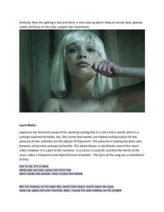 Similarly, here the lighting is dull and there is mid close up which helps to set the dark, gloomy
mood and focus on her jerky, puppet-like movements.
Laura Malvi:
expresses her feministic views of her world by stating that it is still a man’s world, which is a
concept explored by media, too. She claims that women are looked and focused at for the
pleasure of men and they are the objects of Voyeurism. The pleasure in looking has been split
between active male and passive female. This whole theory is not directly seen in the music
video; however it is a part of the narrative. In essence, it could be said that the theme of the
music video is Voyeurism and objectification of women. The lyrics of the song are a connotation
of that;
Sun is up, I'm a mess
Gotta get out now, gotta run from this
Here comes the shame, here comes the shame
But I'm holding on for dear life, won't look down, won't open my eyes
Keep my glass full until morning light, 'cause I'm just holding on for tonight
 