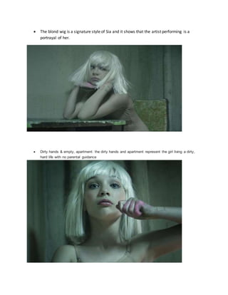  The blond wig is a signature style of Sia and it shows that the artist performing is a
portrayal of her.
 Dirty hands & empty, apartment: the dirty hands and apartment represent the girl living a dirty,
hard life with no parental guidance
 