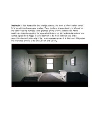 Bedroom: It has moldy walls and strange portraits; the room is almost barren except
for a few pieces of necessary furniture. There is also a strange drawing of a figure on
the wall beside the mattress and Signatures on the window and the wall. All this
contributes towards revealing the stark naked truth of her life, while on the outside she
carries a pretentious happy façade. Bedroom is the most personal area and it
personifies the real personality of the person who possesses it. In this case, it highlights
the inner state of mind of the artist; Bereft and Gloomy.
 