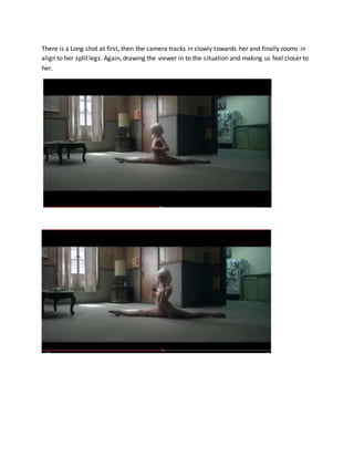 There is a Long shot at first, then the camera tracks in slowly towards her and finally zooms in
align to her split legs. Again, drawing the viewer in to the situation and making us feel closer to
her.
 