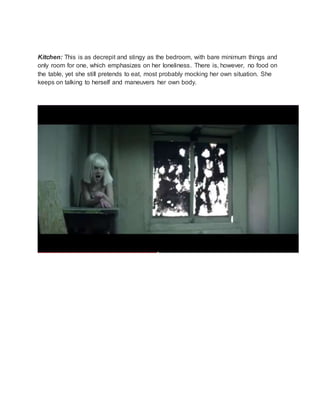 Kitchen: This is as decrepit and stingy as the bedroom, with bare minimum things and
only room for one, which emphasizes on her loneliness. There is, however, no food on
the table, yet she still pretends to eat, most probably mocking her own situation. She
keeps on talking to herself and maneuvers her own body.
 