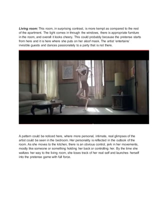 Living room: This room, in surprising contrast, is more kempt as compared to the rest
of the apartment. The light comes in through the windows, there is appropriate furniture
in the room, and overall it looks cheery. This could probably because the pretense starts
from here and it is here where she puts on her aloof mask. The artist ‘entertains’
invisible guests and dances passionately to a party that is not there.
A pattern could be noticed here, where more personal, intimate, real glimpses of the
artist could be seen in the bedroom. Her personality is reflected in the outlook of the
room. As she moves to the kitchen, there is an obvious control, jerk in her movements,
mostly like someone or something holding her back or controlling her. By the time she
waltzes her way to the living room, she loses track of her real self and launches herself
into the pretense game with full force.
 