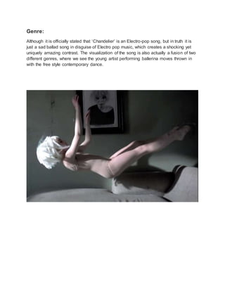 Genre:
Although it is officially stated that ‘Chandelier’ is an Electro-pop song, but in truth it is
just a sad ballad song in disguise of Electro pop music, which creates a shocking yet
uniquely amazing contrast. The visualization of the song is also actually a fusion of two
different genres, where we see the young artist performing ballerina moves thrown in
with the free style contemporary dance.
 