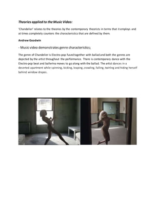 Theories applied to theMusic Video:
‘Chandelier’ relates to the theories by the contemporary theorists in terms that it employs and
at times completely counters the characteristics that are defined by them.
Andrew Goodwin
- Music video demonstrates genre characteristics;
The genre of Chandelier is Electro-pop fused together with ballad and both the genres are
depicted by the artist throughout the performance. There is contemporary dance with the
Electro-pop beat and ballerina moves to go along with the ballad. The artist dances in a
deserted apartment while spinning, kicking, leaping, crawling, falling, twirling and hiding herself
behind window drapes.
 