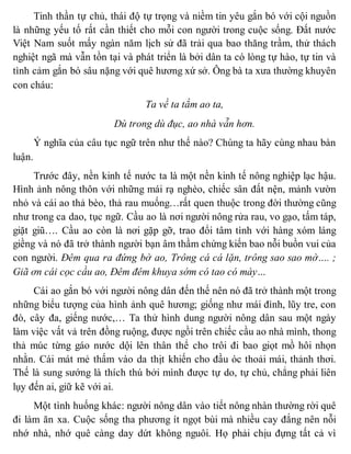 Tinh thần tự chủ, thái độ tự trọng và niềm tin yêu gắn bó với cội nguồn
là những yếu tố rất cần thiết cho mỗi con người trong cuộc sống. Đất nước
Việt Nam suốt mấy ngàn năm lịch sử đã trải qua bao thăng trầm, thử thách
nghiệt ngã mà vẫn tồn tại và phát triển là bởi dân ta có lòng tự hào, tự tin và
tình cảm gắn bó sâu nặng với quê hương xứ sở. Ông bà ta xưa thường khuyên
con cháu:
Ta về ta tắm ao ta,
Dù trong dù đục, ao nhà vẫn hơn.
Ý nghĩa của câu tục ngữ trên như thế nào? Chúng ta hãy cùng nhau bàn
luận.
Trước đây, nền kinh tế nước ta là một nền kinh tế nông nghiệp lạc hậu.
Hình ảnh nông thôn với những mái rạ nghèo, chiếc sân đất nện, mảnh vườn
nhỏ và cái ao thả bèo, thả rau muống…rất quen thuộc trong đời thường cũng
như trong ca dao, tục ngữ. Cầu ao là nơi người nông rửa rau, vo gạo, tấm táp,
giặt giũ…. Cầu ao còn là nơi gặp gỡ, trao đổi tâm tình với hàng xóm láng
giềng và nó đã trở thành người bạn âm thầm chứng kiến bao nỗi buồn vui của
con người. Đêm qua ra đứng bờ ao, Trông cá cá lặn, trông sao sao mờ…. ;
Giã ơn cái cọc cầu ao, Đêm đêm khuya sớm có tao có mày…
Cái ao gắn bó với người nông dân đến thế nên nó đã trở thành một trong
những biểu tượng của hình ảnh quê hương; giống như mái đình, lũy tre, con
đò, cây đa, giếng nước,… Ta thử hình dung người nông dân sau một ngày
làm việc vất vả trên đồng ruộng, được ngồi trên chiếc cầu ao nhà mình, thong
thả múc từng gáo nước dội lên thân thể cho trôi đi bao giọt mồ hôi nhọn
nhằn. Cái mát mẻ thấm vào da thịt khiến cho đầu óc thoải mái, thảnh thơi.
Thế là sung sướng là thích thú bởi mình được tự do, tự chủ, chẳng phải liên
lụy đến ai, giữ kẽ với ai.
Một tình huống khác: người nông dân vào tiết nông nhàn thường rời quê
đi làm ăn xa. Cuộc sống tha phương ít ngọt bùi mà nhiều cay đắng nên nỗi
nhớ nhà, nhớ quê càng day dứt không nguôi. Họ phải chịu đựng tất cả vì
 