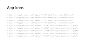 App Icons
< link rel="apple-touch-icon" sizes="57x57" href="apple-icon-57x57.png">
< link rel="apple-touch-icon" sizes="60x60" href="apple-icon-60x60.png">
< link rel="apple-touch-icon" sizes="72x72" href="apple-icon-72x72.png">
< link rel="apple-touch-icon" sizes="76x76" href="apple-icon-76x76.png">
< link rel="apple-touch-icon" sizes="114x114" href="apple-icon-114x114.png">
< link rel="apple-touch-icon" sizes="120x120" href="apple-icon-120x120.png">
< link rel="apple-touch-icon" sizes="144x144" href="apple-icon-144x144.png">
< link rel="apple-touch-icon" sizes="152x152" href="apple-icon-152x152.png">
< link rel="apple-touch-icon" sizes="180x180" href="apple-icon-180x180.png">
 