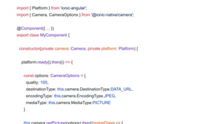 import { Platform } from 'ionic-angular';
import { Camera, CameraOptions } from '@ionic-native/camera';
@Component({ ... })
export class MyComponent {
constructor(private camera: Camera, private platform: Platform) {
platform.ready().then(() => {
const options: CameraOptions = {
quality: 100,
destinationType: this.camera.DestinationType.DATA_URL,
encodingType: this.camera.EncodingType.JPEG,
mediaType: this.camera.MediaType.PICTURE
}
 