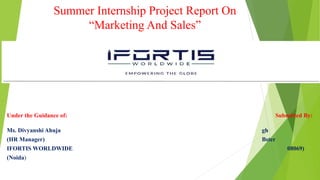 Summer Internship Project Report On
“Marketing And Sales”
Under the Guidance of: Submitted By:
Ms. Divyanshi Ahuja gh
(HR Manager) Bster
IFORTIS WORLDWIDE 08069)
(Noida)
 