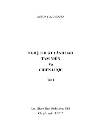 ANTONY A. D’SOUZA
NGHỆ THUẬT LÃNH ĐẠO
TẦM NHÌN
Và
CHIẾN LƯỢC
Tập I
Lm. Giuse Trần Đình Long, SSS
Chuyển ngữ 11/2012
 