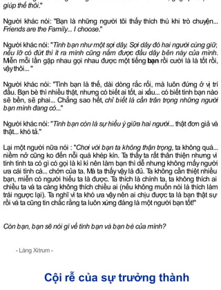giúp thế thôi."
Người khác nói: "Bạn là những người tôi thấy thích thú khi trò chuyện...
Friends are the Family... I choose."
Người khác nói: "Tình bạn như một sợi dây. Sợi dây đó hai người cùng giữ,
nếu lỡ có đứt thì ít ra mình cũng nắm được đầu dây bên này của mình.
Miễn mỗi lần gặp nhau gọi nhau được một tiếng bạn rồi cười là là tốt rồi,
vậythôi... "
Người khác nói: "Tình bạn là thế, dài dòng rắc rối, mà luôn đứng ở vị trí
đầu. Bạn bè thì nhiều thật, nhưng có biết ai tốt, ai xấu... có biết tình bạn nào
sẽ bền, sẽ phai... Chẳng sao hết, chỉ biết là cần trân trọng những người
bạn mình đang có..."
Người khác nói: "Tình bạn còn là sự hiểu ý giữa hai người... thật đơn giả và
thật... khó tả."
Lại một người nữa nói : "Chơi với bạn ta không thận trọng, ta không quá...
niềm nở cũng ko đến nỗi quá khép kín. Ta thấy ta rất thân thiện nhưng vì
tính tình ta có gì có gọi là kì kì nên làm bạn thì dễ nhưng không mấyngười
ưa cái tính cà... chớn của ta. Mà ta thấyvậylà đủ. Ta không cần thiệt nhiều
bạn, miễn có người hiểu ta là được. Ta thích là chính ta, ta không thích ai
chiều ta và ta càng không thích chiều ai (nếu không muốn nói là thích làm
trái ngược lại). Ta nghĩ vì ta khó ưa vậynên ai chịu được ta là bạn thật sự
rồi và ta cũng tin chắc rằng ta luôn xứng đáng là một người bạn tốt!"
Còn bạn, bạn sẽ nói gì về tình bạn và bạn bè của mình?
- Làng Xitrum -
Cội rễ của sự trưởng thành
 