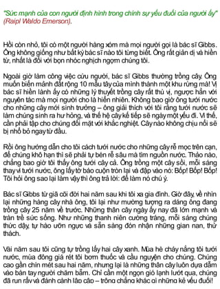"Sức mạnh của con người định hình trong chính sự yếu đuối của người ấy"
(Raipl Waldo Emerson).
Hồi còn nhỏ, tôi có một người hàng xóm mà mọi người gọi là bác sĩ Gibbs.
Ông không giống nhưbất kỳbác sĩ nào tôi từng biết. Ông rất giản dị và hiền
từ, nhất là đối với bọn nhóc nghịch ngợm chúng tôi.
Ngoài giờ làm công việc cứu người, bác sĩ Gibbs thường trồng cây. Ông
muốn biến mảnh đất rộng 10 mẫu tâycủa mình thành một khu rừng mà! Vị
bác sĩ hiền lành ấy có những lý thuyết trồng cây rất thú vị, ngược hẳn với
nguyên tác mà mọi người cho là hiển nhiên. Không bao giờ ông tưới nước
cho những câymới sinh trưởng – ông giải thích với tôi rằng tưới nước sẽ
làm chúng sinh ra hưhỏng, và thế hệ câykế tiếp sẽ ngàymột yếu đi. Vì thế,
cần phải tập cho chúng đối mặt với khắc nghiệt. Câynào không chịu nổi sẽ
bị nhổ bỏ ngaytừđầu.
Rồi ông hướng dẫn cho tôi cách tưới nước cho những câyrễ mọc trên cạn,
để chúng khô hạn thì sẽ phải tựbén rễ sâu mà tìm nguồn nước. Thảo nào,
chẳng bao giờ tôi thấy ông tưới cây cả. Ông trồng một cây sồi, mỗi sáng
thayvì tưới nước, ông lấytờ báo cuộn tròn lại và đập vào nó: Bốp! Bốp! Bốp!
Tôi hỏi ông sao lại làm vậythì ông trả lời: để làm nó chú ý.
Bác sĩ Gibbs từgiã cõi đời hai năm sau khi tôi xa gia đình. Giờ đây, về nhìn
lại những hàng cây nhà ông, tôi lại như mường tượng ra dáng ông đang
trồng cây 25 năm về trước. Những thân cây ngày ấy nay đã lớn mạnh và
tràn trề sức sống. Như những thanh niên cường tráng, mỗi sáng chúng
thức dậy, tự hào ưỡn ngực và sẵn sàng đón nhận những gian nan, thử
thách.
Vài năm sau tôi cũng tự trồng lấyhai câyxanh. Mùa hè cháynắng tôi tưới
nước, mùa đông giá rét tôi bơm thuốc và cầu nguyện cho chúng. Chúng
cao gần chín mét sau hai năm, nhưng lại là những thân câyluôn dựa dẫm
vào bàn tayngười chăm bẵm. Chỉ cần một ngọn gió lạnh lướt qua, chúng
đã run rẩyvà đánh cành lập cập – trông chẳng khác gì những kẻ yếu đuối!
 