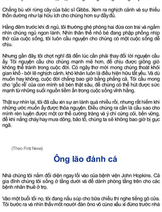 Chẳng bù với rừng câycủa bác sĩ Gibbs. Xem ra nghịch cảnh và sự thiếu
thốn dường nhưlại hữu ích cho chúng hơn sựđầyđủ.
Hằng đêm trước khi đi ngủ, tôi thường ghé phòng hai đứa con trai và ngắm
nhìn chúng ngủ ngon lành. Nhìn thân thể nhỏ bé đang phập phồng nhịp
thở của cuộc sống, tôi luôn cầu nguyện cho chúng có một cuộc sống dễ
chịu.
Nhưng gần đây, tôi chợt nghĩ đã đến lúc cần phải thayđổi lời nguyện cầu
ấy. Tôi nguyện cầu cho chúng mạnh mẽ hơn, để chịu được giông gió
không thể tránh trong cuộc đời. Có ngây thơ mới mong chúng thoát khỏi
gian khổ - bởi lẽ nghịch cảnh, khó khăn luôn là điều hiện hữu tất yếu. Và dù
muốn hay không, cuộc đời chẳng bao giờ bằng phẳng cả. Tôi cầu mong
cho ‘gốc rễ’ của con mình sẽ bén thật sâu, để chúng có thể hút được sức
mạnh từnhững suối nguồn tiềm ẩn trong cuộc sống vĩnh hằng.
Thật sựnhìn lại, tôi đã cầu xin sựan lành quá nhiều rồi, nhưng rất hiếm khi
những ước muốn ấyđược thỏa nguyện. Điều chúng ra cần là cầu sao cho
mình rèn luyện được một cơ thể cường tráng và ýchí cứng cỏi, bền vững,
để khi nắng cháyhaymưa dông, bão tố, chúng ta sẽ không bao giờ bị gục
ngã.
(Theo First News)
Ông lão đánh cá
Nhà chúng tôi nằm đối diện ngaylối vào của bệnh viện John Hopkins. Cả
gia đình chúng tôi sống ở tầng dưới và để dành phòng tầng trên cho các
bệnh nhân thuê ở trọ.
Vào một buổi tối nọ, tôi đang nấu súp cho bữa chiều thì nghe tiếng gõ cửa.
Tôi bước ra và nhìn thấymột người đàn ông vô cùng xấu xí đứng trước nhà
 