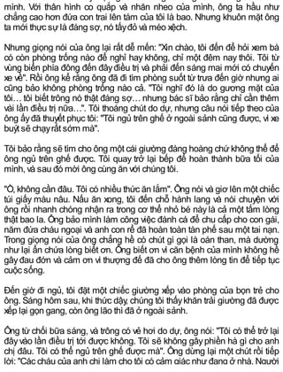mình. Với thân hình co quắp và nhăn nheo của mình, ông ta hầu như
chẳng cao hơn đứa con trai lên tám của tôi là bao. Nhưng khuôn mặt ông
ta mới thực sựlà đáng sợ, nó tấyđỏ và méo xệch.
Nhưng giọng nói của ông lại rất dễ mến: "Xin chào, tôi đến để hỏi xem bà
có còn phòng trống nào để nghỉ hay không, chỉ một đêm nay thôi. Tôi từ
vùng biển phía đông đến đâyđiều trị và phải đến sáng mai mới có chuyến
xe về". Rồi ông kể rằng ông đã đi tìm phòng suốt từ trưa đến giờ nhưng ai
cũng bảo không phòng trống nào cả. "Tôi nghĩ đó là do gương mặt của
tôi… tôi biết trông nó thật đáng sợ… nhưng bác sĩ bảo rằng chỉ cần thêm
vài lần điều trị nữa…". Tôi thoáng chút do dự, nhưng câu nói tiếp theo của
ông ấyđã thuyết phục tôi: "Tôi ngủ trên ghế ở ngoài sảnh cũng được, vì xe
buýt sẽ chạyrất sớm mà".
Tôi bảo rằng sẽ tìm cho ông một cái giường đàng hoàng chứkhông thể để
ông ngủ trên ghế được. Tôi quay trở lại bếp để hoàn thành bữa tối của
mình, và sau đó mời ông cùng ăn với chúng tôi.
"Ồ, không cần đâu. Tôi có nhiều thức ăn lắm". Ông nói và giơ lên một chiếc
túi giấy màu nâu. Nấu ăn xong, tôi đến chỗ hành lang và nói chuyện với
ông rồi nhanh chóng nhận ra trong cơ thể nhỏ bé này là cả một tấm lòng
thật bao la. Ông bảo mình làm công việc đánh cá để chu cấp cho con gái,
năm đứa cháu ngoại và anh con rể đã hoàn toàn tàn phế sau một tai nạn.
Trong giọng nói của ông chẳng hề có chút gì gọi là oán than, mà dường
như lại ẩn chứa lòng biết ơn. Ông biết ơn vì căn bệnh của mình không hề
gâyđau đớn và cảm ơn vì thượng đế đã cho ông thêm lòng tin để tiếp tục
cuộc sống.
Đến giờ đi ngủ, tôi đặt một chiếc giường xếp vào phòng của bọn trẻ cho
ông. Sáng hôm sau, khi thức dậy, chúng tôi thấykhăn trải giường đã được
xếp lại gọn gang, còn ông lão thì đã ở ngoài sảnh.
Ông từ chối bữa sáng, và trông có vẻ hơi do dự, ông nói: "Tôi có thể trở lại
đâyvào lần điều trị tới được không. Tôi sẽ không gâyphiền hà gì cho anh
chị đâu. Tôi có thể ngủ trên ghế được mà". Ông dừng lại một chút rồi tiếp
lời: "Các cháu của anh chị làm cho tôi có cảm giác nhưđang ở nhà. Người
 