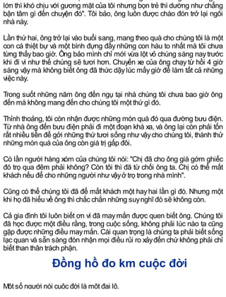 lớn thì khó chịu với gương mặt của tôi nhưng bọn trẻ thì dường như chẳng
bận tâm gì đến chuyện đó". Tôi bảo, ông luôn được chào đón trở lại ngôi
nhà này.
Lần thứ hai, ông trở lại vào buổi sang, mang theo quà cho chúng tôi là một
con cá thiệt bự và một bình đựng đầynhững con hàu to nhất mà tôi chưa
từng thấybao giờ. Ông bảo mình chỉ mới vừa lột vỏ chúng sáng naytrước
khi đi vì như thế chúng sẽ tươi hơn. Chuyến xe của ông chạy từ hồi 4 giờ
sáng vậymà không biết ông đã thức dậylúc mấygiờ để làm tất cả những
việc này.
Trong suốt những năm ông đến ngụ tại nhà chúng tôi chưa bao giờ ông
đến mà không mang đến cho chúng tôi một thứgì đó.
Thỉnh thoảng, tôi còn nhận được những món quà đó qua đường bưu điện.
Từ nhà ông đến bưu điện phải đi một đoạn khá xa, và ông lại còn phải tốn
rất nhiều tiền để gởi những thứ tươi sống như vậycho chúng tôi, thành thử
những món quà của ông còn giá trị gấp đôi.
Có lần người hàng xóm của chúng tôi nói: "Chị đã cho ông già gớm ghiếc
đó trọ qua đêm phải không? Còn tôi thì đã từ chối ông ta. Chị có thể mất
khách nếu để cho những người nhưvậyở trọ trong nhà mình".
Cũng có thể chúng tôi đã để mất khách một hayhai lần gì đó. Nhưng một
khi họ đã hiểu về ông thì chắc chắn những suynghĩ đó sẽ không còn.
Cả gia đình tôi luôn biết ơn vì đã maymắn được quen biết ông. Chúng tôi
đã học được một điều rằng, trong cuộc sống, không phải lúc nào ta cũng
gặp được những điều maymắn. Cái quan trọng là chúng ta phải biết sống
lạc quan và sẵn sàng đón nhận mọi điều rủi ro xảyđến chứ không phải chỉ
biết than thân trách phận.
Đồng hồ đo km cuộc đời
Một số người nói cuộc đời là một đại lộ.
 