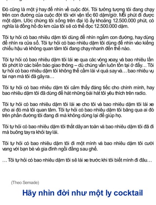 Đó cũng là một ý hay để nhìn về cuộc đời. Tôi tưởng tượng tôi đang chạy
trên con đường của cuộc đời tôi với vận tốc 60 dặm/giờ. Mỗi phút đi được
một dặm. Ước chừng tôi sống trên đại lộ ấy khoảng 12.500.000 phút, có
nghĩa là đồng hồ đo km của tôi sẽ có thể đọc 12.500.000 dặm.
Tôi tự hỏi có bao nhiêu dặm tôi dùng để nhìn ngắm con đường, haydùng
để nhìn ra cửa sổ. Tôi tự hỏi có bao nhiêu dặm tôi dùng để nhìn vào kiếng
chiếu hậu và không quan tâm tôi đang chạynhanh đến thế nào.
Tôi tự hỏi có bao nhiêu dặm tôi lái xe qua các vòng xoay, và bao nhiêu lần
tôi phớt lờ các biển báo giao thông – dù chúng vẫn luôn tồn tại ở đấy…Tôi
tựhỏi có bao nhiêu dặm tôi không thể cầm lái vì quá sayvà…bao nhiêu vụ
tai nạn mà tôi đã gâyra…
Tôi tự hỏi có bao nhiêu dặm tôi cảm thấy đáng tiếc cho chính mình, hay
bao nhiêu dặm tôi đã dùng để hát những bài hát tôi yêu thích trên radio.
Tôi tự hỏi có bao nhiêu dặm tôi lái xe cho tôi và bao nhiêu dặm tôi lái xe
cho ai đó mà tôi quan tâm. Tôi tự hỏi có bao nhiêu dặm tôi băng qua ai đó
trên phần đường tôi đang đi mà không dừng lại để giúp họ.
Tôi tựhỏi có bao nhiêu dặm tôi thắt dâyan toàn và bao nhiêu dặm tôi đã đi
mà buông tayra khỏi taylái.
Tôi tự hỏi có bao nhiêu dặm tôi đi một mình và bao nhiêu dặm tôi cười
vang với bạn bè và gia đình ngồi đằng sau ghế.
…Tôi tựhỏi có bao nhiêu dặm tôi sẽ lái xe trước khi tôi biết mình đi đâu…
(Theo Semade)
Hãy nhìn đời như một ly cocktail
 